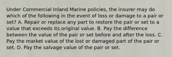 Under Commercial Inland Marine policies, the insurer may do which of the following in the event of loss or damage to a pair or set? A. Repair or replace any part to restore the pair or set to a value that exceeds its original value. B. Pay the difference between the value of the pair or set before and after the loss. C. Pay the market value of the lost or damaged part of the pair or set. D. Pay the salvage value of the pair or set.