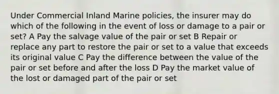 Under Commercial Inland Marine policies, the insurer may do which of the following in the event of loss or damage to a pair or set? A Pay the salvage value of the pair or set B Repair or replace any part to restore the pair or set to a value that exceeds its original value C Pay the difference between the value of the pair or set before and after the loss D Pay the market value of the lost or damaged part of the pair or set