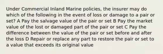 Under Commercial Inland Marine policies, the insurer may do which of the following in the event of loss or damage to a pair or set? A Pay the salvage value of the pair or set B Pay the market value of the lost or damaged part of the pair or set C Pay the difference between the value of the pair or set before and after the loss D Repair or replace any part to restore the pair or set to a value that exceeds its original value