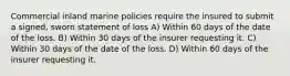 Commercial inland marine policies require the insured to submit a signed, sworn statement of loss A) Within 60 days of the date of the loss. B) Within 30 days of the insurer requesting it. C) Within 30 days of the date of the loss. D) Within 60 days of the insurer requesting it.