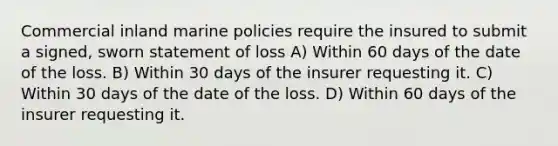 Commercial inland marine policies require the insured to submit a signed, sworn statement of loss A) Within 60 days of the date of the loss. B) Within 30 days of the insurer requesting it. C) Within 30 days of the date of the loss. D) Within 60 days of the insurer requesting it.