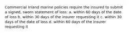 Commercial Inland marine policies require the insured to submit a signed, sworn statement of loss: a. within 60 days of the date of loss b. within 30 days of the insurer requesting it c. within 30 days of the date of loss d. within 60 days of the insurer requesting it