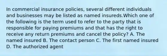 In commercial insurance policies, several different individuals and businesses may be listed as named insureds.Which one of the following is the term used to refer to the party that is responsible for paying premiums and that has the right to receive any return premiums and cancel the policy? A. The named insured B. The contact person C. The first named insured D. The authorized agent