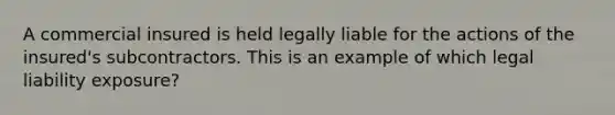 A commercial insured is held legally liable for the actions of the insured's subcontractors. This is an example of which legal liability exposure?