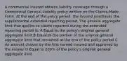 A commercial insured obtains liability coverage through a Commercial General Liability policy written on the Claims-Made Form. At the end of the policy period, the insured purchases the supplemental extended reporting period. The general aggregate limit that applies to claims reported during the extended reporting period is: A Equal to the policy's original general aggregate limit B Equal to the portion of the original general aggregate limit that remained at the end of the policy period C An amount chosen by the first named insured and approved by the insurer D Equal to 200% of the policy's original general aggregate limit