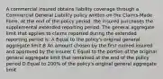 A commercial insured obtains liability coverage through a Commercial General Liability policy written on the Claims-Made Form. At the end of the policy period, the insured purchases the supplemental extended reporting period. The general aggregate limit that applies to claims reported during the extended reporting period is: A Equal to the policy's original general aggregate limit B An amount chosen by the first named insured and approved by the insurer C Equal to the portion of the original general aggregate limit that remained at the end of the policy period D Equal to 200% of the policy's original general aggregate limit