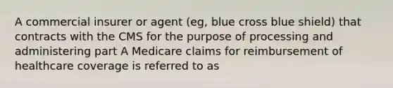 A commercial insurer or agent (eg, blue cross blue shield) that contracts with the CMS for the purpose of processing and administering part A Medicare claims for reimbursement of healthcare coverage is referred to as