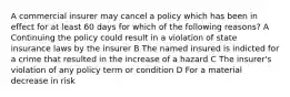 A commercial insurer may cancel a policy which has been in effect for at least 60 days for which of the following reasons? A Continuing the policy could result in a violation of state insurance laws by the insurer B The named insured is indicted for a crime that resulted in the increase of a hazard C The insurer's violation of any policy term or condition D For a material decrease in risk