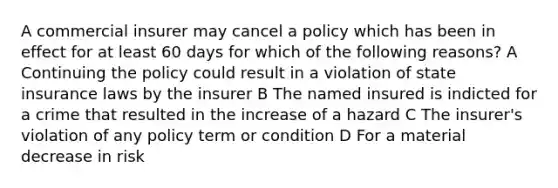 A commercial insurer may cancel a policy which has been in effect for at least 60 days for which of the following reasons? A Continuing the policy could result in a violation of state insurance laws by the insurer B The named insured is indicted for a crime that resulted in the increase of a hazard C The insurer's violation of any policy term or condition D For a material decrease in risk