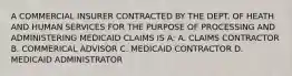 A COMMERCIAL INSURER CONTRACTED BY THE DEPT. OF HEATH AND HUMAN SERVICES FOR THE PURPOSE OF PROCESSING AND ADMINISTERING MEDICAID CLAIMS IS A: A. CLAIMS CONTRACTOR B. COMMERICAL ADVISOR C. MEDICAID CONTRACTOR D. MEDICAID ADMINISTRATOR