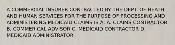 A COMMERCIAL INSURER CONTRACTED BY THE DEPT. OF HEATH AND HUMAN SERVICES FOR THE PURPOSE OF PROCESSING AND ADMINISTERING MEDICAID CLAIMS IS A: A. CLAIMS CONTRACTOR B. COMMERICAL ADVISOR C. MEDICAID CONTRACTOR D. MEDICAID ADMINISTRATOR