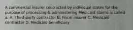 A commercial insurer contracted by individual states for the purpose of processing & administering Medicaid claims is called a: A. Third-party contractor B. Fiscal insurer C. Medicaid contractor D. Medicaid beneficiary