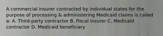 A commercial insurer contracted by individual states for the purpose of processing & administering Medicaid claims is called a: A. Third-party contractor B. Fiscal insurer C. Medicaid contractor D. Medicaid beneficiary