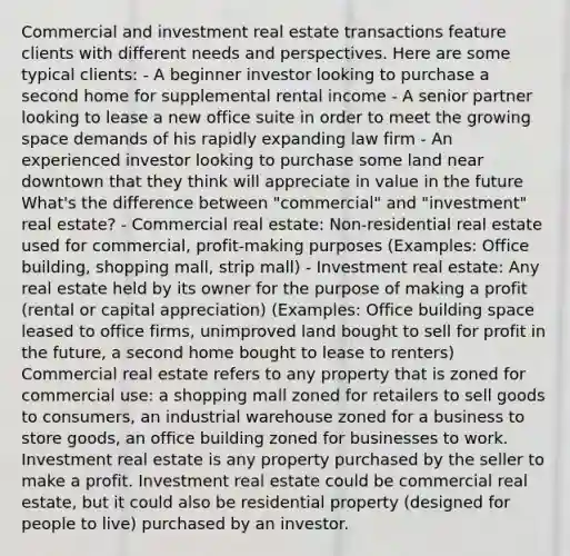 Commercial and investment real estate transactions feature clients with different needs and perspectives. Here are some typical clients: - A beginner investor looking to purchase a second home for supplemental rental income - A senior partner looking to lease a new office suite in order to meet the growing space demands of his rapidly expanding law firm - An experienced investor looking to purchase some land near downtown that they think will appreciate in value in the future What's the difference between "commercial" and "investment" real estate? - Commercial real estate: Non-residential real estate used for commercial, profit-making purposes (Examples: Office building, shopping mall, strip mall) - Investment real estate: Any real estate held by its owner for the purpose of making a profit (rental or capital appreciation) (Examples: Office building space leased to office firms, unimproved land bought to sell for profit in the future, a second home bought to lease to renters) Commercial real estate refers to any property that is zoned for commercial use: a shopping mall zoned for retailers to sell goods to consumers, an industrial warehouse zoned for a business to store goods, an office building zoned for businesses to work. Investment real estate is any property purchased by the seller to make a profit. Investment real estate could be commercial real estate, but it could also be residential property (designed for people to live) purchased by an investor.