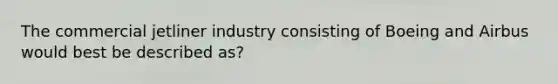 The commercial jetliner industry consisting of Boeing and Airbus would best be described as?