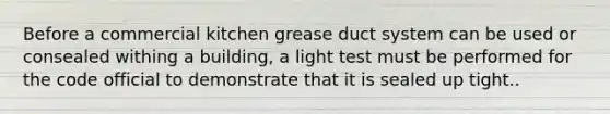 Before a commercial kitchen grease duct system can be used or consealed withing a building, a light test must be performed for the code official to demonstrate that it is sealed up tight..