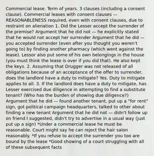 Commercial lease. Term of years. 3 clauses (including a consent clause). Commercial leases with consent clauses — REASONABLENESS required, even with consent clauses, due to restraint on alienation 1. Did the Lesser accept the surrender of the premise? Argument that he did not — he explicitly stated that he would not accept her surrender Argument that he did — you accepted surrender (even after you thought you weren't going to) by finding another pharmacy (which went against the lease). Lessor also put some of his own belongings in the house (you must think the lease is over if you did that). He also kept the keys. 2. Assuming that Drugger was not released of all obligations because of an acceptance of the offer to surrender, does the landlord have a duty to mitigate? Yes. Duty to mitigate applies to all. 3. If the landlord does have a duty to mitigate, has Lesser exercised due diligence in attempting to find a substitute tenant? (Who has the burden of showing due diligence?) Argument that he did — found another tenant, put up a "for rent" sign, got political campaign headquarters, talked to other about finding a new tenant Argument that he did not — didn't follow up on friend I suggested, didn't try to advertise in a usual way (just put up a sign) *Under a commercial lease he must be reasonable. Court might say he can reject the hair salon reasonably. *If you refuse to accept the surrender you too are bound by the lease *Good showing of a court struggling with all of these subsequent facts