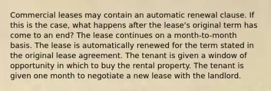 Commercial leases may contain an automatic renewal clause. If this is the case, what happens after the lease's original term has come to an end? The lease continues on a month-to-month basis. The lease is automatically renewed for the term stated in the original lease agreement. The tenant is given a window of opportunity in which to buy the rental property. The tenant is given one month to negotiate a new lease with the landlord.