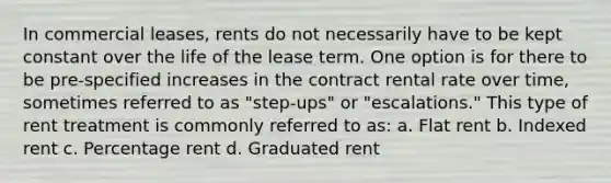 In commercial leases, rents do not necessarily have to be kept constant over the life of the lease term. One option is for there to be pre-specified increases in the contract rental rate over time, sometimes referred to as "step-ups" or "escalations." This type of rent treatment is commonly referred to as: a. Flat rent b. Indexed rent c. Percentage rent d. Graduated rent