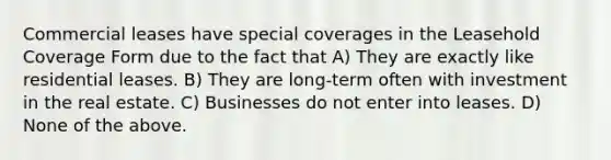 Commercial leases have special coverages in the Leasehold Coverage Form due to the fact that A) They are exactly like residential leases. B) They are long-term often with investment in the real estate. C) Businesses do not enter into leases. D) None of the above.