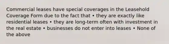 Commercial leases have special coverages in the Leasehold Coverage Form due to the fact that • they are exactly like residential leases • they are long-term often with investment in the real estate • businesses do not enter into leases • None of the above