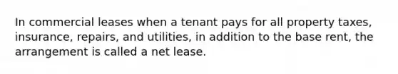 In commercial leases when a tenant pays for all property taxes, insurance, repairs, and utilities, in addition to the base rent, the arrangement is called a net lease.