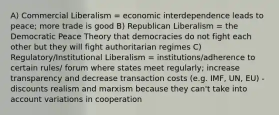 A) Commercial Liberalism = economic interdependence leads to peace; more trade is good B) Republican Liberalism = the Democratic Peace Theory that democracies do not fight each other but they will fight authoritarian regimes C) Regulatory/Institutional Liberalism = institutions/adherence to certain rules/ forum where states meet regularly; increase transparency and decrease transaction costs (e.g. IMF, UN, EU) -discounts realism and marxism because they can't take into account variations in cooperation