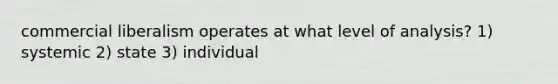 commercial liberalism operates at what level of analysis? 1) systemic 2) state 3) individual