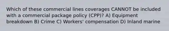 Which of these commercial lines coverages CANNOT be included with a commercial package policy (CPP)? A) Equipment breakdown B) Crime C) Workers' compensation D) Inland marine