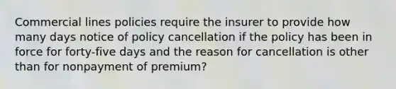 Commercial lines policies require the insurer to provide how many days notice of policy cancellation if the policy has been in force for forty-five days and the reason for cancellation is other than for nonpayment of premium?