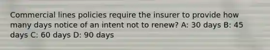 Commercial lines policies require the insurer to provide how many days notice of an intent not to renew? A: 30 days B: 45 days C: 60 days D: 90 days