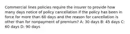 Commercial lines policies require the insurer to provide how many days notice of policy cancellation if the policy has been in force for more than 60 days and the reason for cancellation is other than for nonpayment of premium? A: 30 days B: 45 days C: 60 days D: 90 days