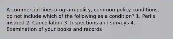 A commercial lines program policy, common policy conditions, do not include which of the following as a condition? 1. Perils insured 2. Cancellation 3. Inspections and surveys 4. Examination of your books and records