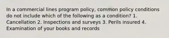 In a commercial lines program policy, common policy conditions do not include which of the following as a condition? 1. Cancellation 2. Inspections and surveys 3. Perils insured 4. Examination of your books and records