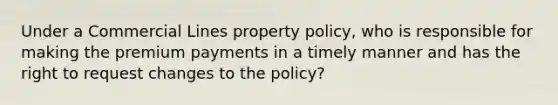 Under a Commercial Lines property policy, who is responsible for making the premium payments in a timely manner and has the right to request changes to the policy?