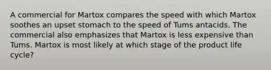 A commercial for Martox compares the speed with which Martox soothes an upset stomach to the speed of Tums antacids. The commercial also emphasizes that Martox is less expensive than Tums. Martox is most likely at which stage of the product life cycle?