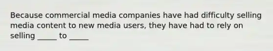 Because commercial media companies have had difficulty selling media content to new media users, they have had to rely on selling _____ to _____