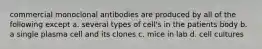 commercial monoclonal antibodies are produced by all of the following except a. several types of cell's in the patients body b. a single plasma cell and its clones c. mice in lab d. cell cultures