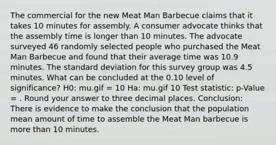 The commercial for the new Meat Man Barbecue claims that it takes 10 minutes for assembly. A consumer advocate thinks that the assembly time is longer than 10 minutes. The advocate surveyed 46 randomly selected people who purchased the Meat Man Barbecue and found that their average time was 10.9 minutes. The standard deviation for this survey group was 4.5 minutes. What can be concluded at the 0.10 level of significance? H0: mu.gif = 10 Ha: mu.gif 10 Test statistic: p-Value = . Round your answer to three decimal places. Conclusion: There is evidence to make the conclusion that the population mean amount of time to assemble the Meat Man barbecue is more than 10 minutes.