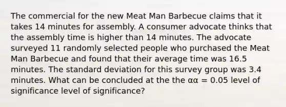 The commercial for the new Meat Man Barbecue claims that it takes 14 minutes for assembly. A consumer advocate thinks that the assembly time is higher than 14 minutes. The advocate surveyed 11 randomly selected people who purchased the Meat Man Barbecue and found that their average time was 16.5 minutes. The standard deviation for this survey group was 3.4 minutes. What can be concluded at the the αα = 0.05 level of significance level of significance?