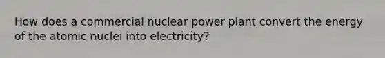 How does a commercial nuclear power plant convert the energy of the atomic nuclei into electricity?