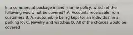 In a commercial package inland marine policy, which of the following would not be covered? A. Accounts receivable from customers B. An automobile being kept for an individual in a parking lot C. Jewelry and watches D. All of the choices would be covered