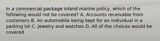 In a commercial package inland marine policy, which of the following would not be covered? A. Accounts receivable from customers B. An automobile being kept for an individual in a parking lot C. Jewelry and watches D. All of the choices would be covered