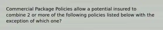 Commercial Package Policies allow a potential insured to combine 2 or more of the following policies listed below with the exception of which one?