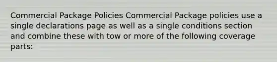 Commercial Package Policies Commercial Package policies use a single declarations page as well as a single conditions section and combine these with tow or more of the following coverage parts: