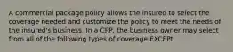 A commercial package policy allows the insured to select the coverage needed and customize the policy to meet the needs of the insured's business. In a CPP, the business owner may select from all of the following types of coverage EXCEPt