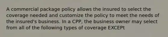 A commercial package policy allows the insured to select the coverage needed and customize the policy to meet the needs of the insured's business. In a CPP, the business owner may select from all of the following types of coverage EXCEPt