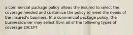 a commercial package policy allows the insured to select the coverage needed and customize the policy to meet the needs of the insured's business. In a commercial package policy, the businessowner may select from all of the following types of coverage EXCEPT