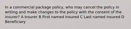 In a commercial package policy, who may cancel the policy in writing and make changes to the policy with the consent of the insurer? A Insurer B First named insured C Last named insured D Beneficiary