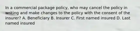 In a commercial package policy, who may cancel the policy in writing and make changes to the policy with the consent of the insurer? A. Beneficiary B. Insurer C. First named insured D. Last named insured